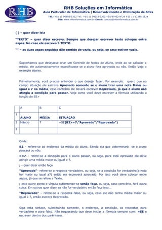 RHB Soluções em Informática
Aula Particular de Informática | Desenvolvimento e Otimização de Sites
Tel.: +55 11 96883-5302 Tel.: +55 11 99353-5302 +55 97953-9729 +55 11 97348-2624
Site: www.rhbinformatica.com.br Email: contato@rhbinformatica.com.br
( ) – quer dizer leia
“TEXTO” – quer dizer escreva. Sempre que desejar escrever texto coloque entre
aspas. No caso ele escreverá TEXTO.
“” – as duas aspas seguidas dão sentido de vazio, ou seja, se caso estiver vazio.
Suponhamos que desejasse criar um Controle de Notas de Aluno, onde ao se calcular a
média, ele automaticamente especificasse se o aluno fora aprovado ou não. Então Veja o
exemplo abaixo.
Primeiramente, você precisa entender o que desejar fazer. Por exemplo: quero que no
campo situação ele escreva Aprovado somente se o aluno tirar uma nota Maior ou
igual a 7 na média, caso contrário ele deverá escrever Reprovado, já que o aluno não
atingiu a condição para passar. Veja como você deve escrever a fórmula utilizando a
função do SE>
A B C
1
ALUNO MÉDIA SITUAÇÃO
2 Márcio 7 =SE(B2>=7;”Aprovado”;”Reprovado”)
3
Onde:
B2 – refere-se ao endereço da média do aluno. Sendo ela que determinará se o aluno
passará ou não.
>=7 – refere-se a condição para o aluno passar, ou seja, para está Aprovado ele deve
atingir uma média maior ou igual a 7.
; - quer dizer então faça
“Aprovado”- refere-se a resposta verdadeiro, ou seja, se a condição for verdadeira(a nota
for maior ou igual a7) então ele escreverá aprovado. Por isso você deve colocar entre
aspas, já que se refere a Texto.
; este outro ponto e vírgula subentende-se senão faça, ou seja, caso contrário, fará outra
coisa. Em outras quer dizer se não for verdadeiro então faça isso...
“Reprovado” – refere-se a resposta falso, ou seja, caso ele não tenha média maior ou
igual a 7, então escreva Reprovado.
Siga esta sintaxe, substituindo somente, o endereço, a condição, as respostas para
verdadeiro e para falso. Não esquecendo que deve iniciar a fórmula sempre com: =SE e
escrever dentro dos parênteses.
 