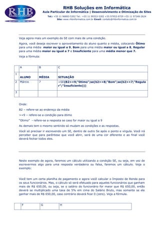 RHB Soluções em Informática
Aula Particular de Informática | Desenvolvimento e Otimização de Sites
Tel.: +55 11 96883-5302 Tel.: +55 11 99353-5302 +55 97953-9729 +55 11 97348-2624
Site: www.rhbinformatica.com.br Email: contato@rhbinformatica.com.br
Veja agora mais um exemplo do SE com mais de uma condição.
Agora, você deseja escrever o aproveitamento do aluno quanto a média, colocando Ötimo
para uma média maior ou igual a 9, Bom para uma média maior ou igual a 8, Regular
para uma média maior ou igual a 7 e Insuficiente para uma média menor que 7.
Veja a fórmula:
A B C
1
ALUNO MÉDIA SITUAÇÃO
2 Márcio 7 =SE(B2>=9;”Otimo”;se(b2>=8;”Bom”;se(b2>=7;”Regula
r”;”Insuficiente)))
3
Onde:
B2 – refere-se ao endereço da média
>=9 – refere-se a condição para ötimo
“Otimo” - refere-se a resposta se caso for maior ou igual a 9
As demais tem o mesmo sentindo só mudam as condições e as respostas.
Você só precisar ir escrevendo um SE, dentro de outro Se após o ponto e vírgula. Você irá
perceber que para parêntese que você abrir, será de uma cor diferente e ao final você
deverá fechar todos eles.
Neste exemplo de agora, faremos um cálculo utilizando a condição SE, ou seja, em vez de
escrevermos algo para uma resposta verdadeira ou falsa, faremos um cálculo. Veja o
exemplo:
Você tem um certa planilha de pagamento e agora você calcular o Imposto de Renda para
os seus funcionários. Mas, o cálculo só será efetuado para aqueles funcionários que ganham
mais de R$ 650,00, ou seja, se o salário do funcionário for maior que R$ 650,00, então
deverá se multiplicado uma taxa de 5% em cima do Salário Bruto, mas somente se ele
ganhar mais de R$ 650,00, caso contrário deverá ficar 0 (zero). Veja a fórmula.
F G H
 