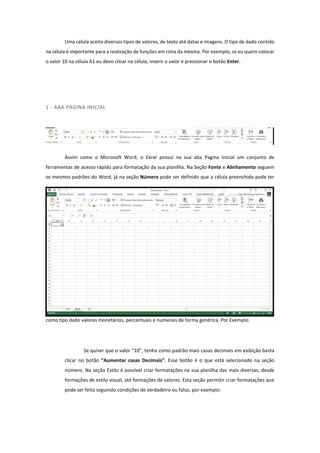 Uma célula aceita diversos tipos de valores, de texto até datas e imagens. O tipo de dado contido
na célula é importante para a realização de funções em cima da mesma. Por exemplo, se eu quero colocar
o valor 10 na célula A1 eu devo clicar na célula, inserir o valor e pressionar o botão Enter.
1 - ABA PAGINA INICIAL
Assim como o Microsoft Word, o Excel possui na sua aba Pagina Inicial um conjunto de
ferramentas de acesso rápido para formatação da sua planilha. Na Seção Fonte e Alinhamento seguem
os mesmos padrões do Word, já na seção Número pode ser definido que a célula preenchida pode ter
como tipo dado valores monetários, percentuais e numerais de forma genérica. Por Exemplo:
Se quiser que o valor “10”, tenha como padrão mais casas decimais em exibição basta
clicar no botão “Aumentar casas Decimais”. Esse botão é o que está selecionado na seção
número. Na seção Estilo é possível criar formatações na sua planilha das mais diversas, desde
formações de estilo visual, até formações de valores. Esta seção permitir criar formatações que
pode ser feita seguindo condições de verdadeiro ou falso, por exemplo:
 