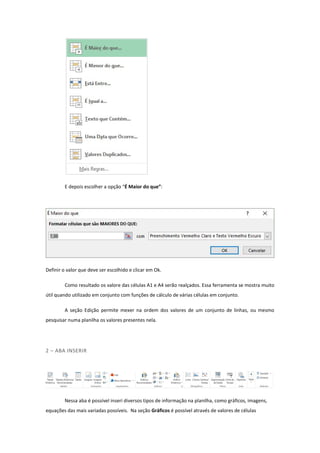 E depois escolher a opção “É Maior do que”:
Definir o valor que deve ser escolhido e clicar em Ok.
Como resultado os valore das células A1 e A4 serão realçados. Essa ferramenta se mostra muito
útil quando utilizado em conjunto com funções de cálculo de várias células em conjunto.
A seção Edição permite mexer na ordem dos valores de um conjunto de linhas, ou mesmo
pesquisar numa planilha os valores presentes nela.
2 – ABA INSERIR
Nessa aba é possível inseri diversos tipos de informação na planilha, como gráficos, imagens,
equações das mais variadas possíveis. Na seção Gráficos é possível através de valores de células
 