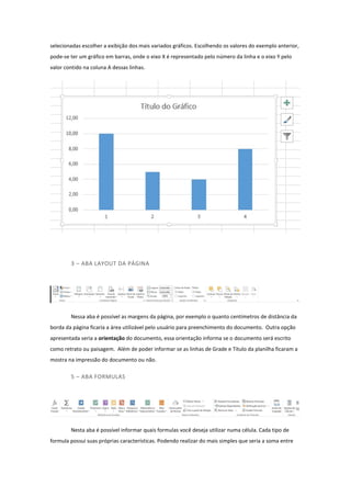 selecionadas escolher a exibição dos mais variados gráficos. Escolhendo os valores do exemplo anterior,
pode-se ter um gráfico em barras, onde o eixo X é representado pelo número da linha e o eixo Y pelo
valor contido na coluna A dessas linhas.
3 – ABA LAYOUT DA PÁGINA
Nessa aba é possível as margens da página, por exemplo o quanto centímetros de distância da
borda da página ficaria a área utilizável pelo usuário para preenchimento do documento. Outra opção
apresentada seria a orientação do documento, essa orientação informa se o documento será escrito
como retrato ou paisagem. Além de poder informar se as linhas de Grade e Titulo da planilha ficaram a
mostra na impressão do documento ou não.
5 – ABA FORMULAS
Nesta aba é possível informar quais formulas você deseja utilizar numa célula. Cada tipo de
formula possui suas próprias características. Podendo realizar do mais simples que seria a soma entre
 