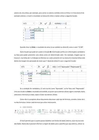 valores de uma célula, por exemplo, para somar os valores contidos entre as linhas 1 e 4 da coluna A do
exemplo anterior, e inserir o resultado na Coluna B e linha 1, bastar utilizar a seguinte função.
Quando clicar no Enter, o resultado da soma irá ser exibido na célula B1 como o valor “27,00”.
Outra função que pode ser usada é a função SE. Está função verifica se a informação e verdadeira
ou falsa para poder preencher uma célula como um determinado valor. Por exemplo, imagine que na
Coluna C, nas linhas de 1 a 4 deseje-se informar se o valor presente em na coluna A e mesmas linhas está
dentro da margem de aprovação de maior que 7. Basta da célula C1 usar a seguinte Função:
Se a condição for verdadeira, C1 será escrito como “Aprovado”, se for falso será “Reprovado”.
Uma vez clicado no Enter o resultado será exibido, se quiser que as demais células sigam o exemplo, basta
selecionar a formula já criada, copiar e Colar nas demais células.
Como não é o propósito desse documento descrever cada tipo de formula, convido o leitor de ir
na Aba formulas e testar cada formula que achar interessante.
6 – ABA DADOS
O Excel permite que o usuário possa trabalhar com fontes de dados externa, esse recurso está
aba Dados. Nesta aba é possível informar a origem de dados para a planilha que seja externo, utilizar-se
 