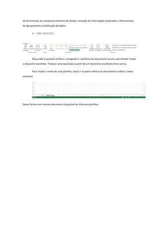 de ferramentas de autopreenchimento de células, remoção de informações duplicadas, e ferramentas
de agrupamento e totalização de dados.
6 – ABA REVISÃO
Nessa Aba é possível verificar a ortografia e coerência do documento escrito, permitindo mudar
o dicionário escolhido. Traduzir uma expressão a partir de um dicionário escolhido entre outros.
Para mudar o nome de uma planilha, basta ir na parte inferior do documento e editar o texto
existente:
Dessa forma num mesmo documento é possível ter diversas planilhas.
 