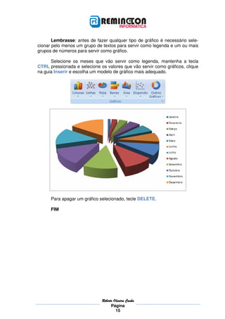 Lembrasse: antes de fazer qualquer tipo de gráfico é necessário sele-
cionar pelo menos um grupo de textos para servir como legenda e um ou mais
grupos de números para servir como gráfico.

      Selecione os meses que vão servir como legenda, mantenha a tecla
CTRL pressionada e selecione os valores que vão servir como gráficos, clique
na guia Inserir e escolha um modelo de gráfico mais adequado.




      Para apagar um gráfico selecionado, tecle DELETE.

      FIM




                              Roberto
                              Roberto Oliveira Cunha
                                    Página
                                       15
 