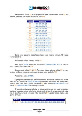 A fórmula da célula F5 é muito parecida com a fórmula da célula F4 e o
mesmo acontece com todas as células, até F15.

                        Célula          Fórmula
                         F4        =B4+C4+D4+E4
                         F5        =B5+C5+D5+E5
                         F6        =B6+C6+D6+E6
                         F7        =B7+C7+D7+E7
                         F8        =B8+C8+D8+E8
                         F9        =B9+C9+D9+E9
                         F10       =B10+C10+D10+E10
                         F11       =B11+C11+D11+E11
                         F12       =B12+C12+D12+E12
                         F13       =B13+C13+D13+E13
                         F14       =B14+C14+D14+E14
                         F15       =B15+C15+D15+E15

     Como seria bastante trabalhoso digitar essa mesma fórmula 12 vezes,
vamos copiá-la.

      Posicione o cursor sobre a célula F4.

       Abra a guia Início e escolha o comando Copiar (CTRL + C); o compu-
tador copiará o conteúdo de F4.

      Selecione da célula F5 à F15. Para isso, clique sobre a célula F5 e, man-
tendo o botão do mouse pressionado, arraste-o até a célula F15.

      Pressione a tecla ENTER.

       O programa percebe que a fórmula mudou de linha e altera o seu conte-
údo: em vez de copiar =B4+C4+D4+E4 para todas as linhas, ele adequará a
fórmula para cada linha. Assim, na célula F5 será escrito =B5+C5+D5+E5; na
célula F6, =B6+C6+D6+E6 e assim por diante.

       O procedimento para calcular o faturamento anual de cada produto é
bastante parecido com o anterior: o faturamento anual de engrenagens é a so-
ma do seu faturamento em cada mês. Na célula B17, poderíamos digitar a se-
guinte fórmula:

      Célula                     Fórmula
       B17     =B4+B5+B6+B7+B8+B9+B10+B11+B12+B13+B14+B15



                                 Roberto
                                 Roberto Oliveira Cunha
                                       Página
                                           6
 