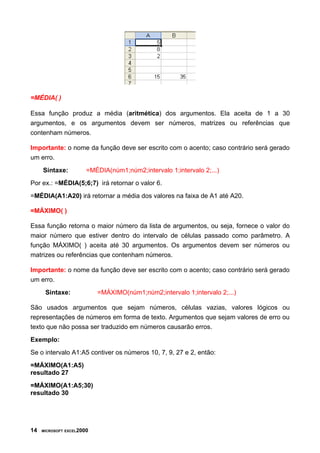 =MÉDIA( )

Essa função produz a média (aritmética) dos argumentos. Ela aceita de 1 a 30
argumentos, e os argumentos devem ser números, matrizes ou referências que
contenham números.

Importante: o nome da função deve ser escrito com o acento; caso contrário será gerado
um erro.
     Sintaxe:          =MÉDIA(núm1;núm2;intervalo 1;intervalo 2;...)
Por ex.: =MÉDIA(5;6;7) irá retornar o valor 6.
=MÉDIA(A1:A20) irá retornar a média dos valores na faixa de A1 até A20.

=MÁXIMO( )

Essa função retorna o maior número da lista de argumentos, ou seja, fornece o valor do
maior número que estiver dentro do intervalo de células passado como parâmetro. A
função MÁXIMO( ) aceita até 30 argumentos. Os argumentos devem ser números ou
matrizes ou referências que contenham números.

Importante: o nome da função deve ser escrito com o acento; caso contrário será gerado
um erro.
      Sintaxe:             =MÁXIMO(núm1;núm2;intervalo 1;intervalo 2;...)

São usados argumentos que sejam números, células vazias, valores lógicos ou
representações de números em forma de texto. Argumentos que sejam valores de erro ou
texto que não possa ser traduzido em números causarão erros.
Exemplo:
Se o intervalo A1:A5 contiver os números 10, 7, 9, 27 e 2, então:
=MÁXIMO(A1:A5)
resultado 27
=MÁXIMO(A1:A5;30)
resultado 30




14   MICROSOFT EXCEL2000
 