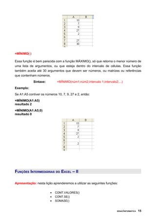 =MÍNIMO( )

Essa função é bem parecida com a função MÁXIMO(), só que retorna o menor número de
uma lista de argumentos, ou que esteja dentro do intervalo de células. Essa função
também aceita até 30 argumentos que devem ser números, ou matrizes ou referências
que contenham números.
             Sintaxe:         =MÍNIMO(núm1;núm2;intervalo 1;intervalo2;...)
Exemplo:
Se A1:A5 contiver os números 10, 7, 9, 27 e 2, então:
=MÍNIMO(A1:A5)
resultado 2
=MÍNIMO(A1:A5;0)
resultado 0




FUNÇÕES INTERMEDIÁRIAS DO EXCEL – II

Apresentação: nesta lição aprenderemos a utilizar as seguintes funções:

                         •   CONT.VALORES()
                         •   CONT.SE()
                         •   SOMASE()


                                                                       SENAC/INFORMÁTICA   15
 