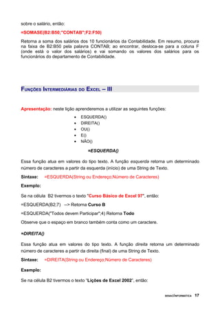 sobre o salário, então:
=SOMASE(B2:B50;"CONTAB";F2:F50)
Retorna a soma dos salários dos 10 funcionários da Contabilidade. Em resumo, procura
na faixa de B2:B50 pela palavra CONTAB; ao encontrar, desloca-se para a coluna F
(onde está o valor dos salários) e vai somando os valores dos salários para os
funcionários do departamento de Contabilidade.




FUNÇÕES INTERMEDIÁRIAS DO EXCEL – III


Apresentação: neste lição aprenderemos a utilizar as seguintes funções:
                          •   ESQUERDA()
                          •   DIREITA()
                          •   OU()
                          •   E()
                          •   NÃO()

                                 =ESQUERDA()

Essa função atua em valores do tipo texto. A função esquerda retorna um determinado
número de caracteres a partir da esquerda (início) de uma String de Texto.
Sintaxe:     =ESQUERDA(String ou Endereço;Número de Caracteres)
Exemplo:

Se na célula B2 tivermos o texto "Curso Básico de Excel 97", então:
=ESQUERDA(B2;7) --> Retorna Curso B
=ESQUERDA("Todos devem Participar";4) Retorna Todo
Observe que o espaço em branco também conta como um caractere.

=DIREITA()

Essa função atua em valores do tipo texto. A função direita retorna um determinado
número de caracteres a partir da direita (final) de uma String de Texto.
Sintaxe:     =DIREITA(String ou Endereço;Número de Caracteres)

Exemplo:

Se na célula B2 tivermos o texto “Lições de Excel 2002”, então:


                                                                      SENAC/INFORMÁTICA   17
 