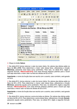 2. Clique no botão Salvar.
3. Na célula B12 iremos retornar o valor da maior diária. Os valores das diárias estão na
faixa de D5 a D10. Para determinar o maior valor dessa faixa, utilizaremos a função
Máximo(), passando essa faixa como parâmetro. Para isso, na célula B12, digite a
seguinte fórmula: =Máximo(D5:D10) Com essa fórmula estamos pedindo para o Excel
que seja retornado o maior valor na faixa de células de D5 a D10.
Importante: o nome da função deve ser escrito com o acento; caso contrário, será gerado
um erro.
4. Na célula B13, iremos retornar o valor da menor diária. Os valores das diárias estão na
faixa de D5 a D10. Para determinar o menor valor dessa faixa, utilizaremos a função
Mínimo(), passando aquela como parâmetro. Para isso, na célula B13, digite a seguinte
fórmula: =Mínimo(D5:D10) Com essa fórmula estamos pedindo para o Excel que seja
retornado o menor valor na faixa de células de D5 a D10.
Importante: o nome da função deve ser escrito com o acento; caso contrário, será gerado
um erro.
5. Na célula B14, iremos retornar a soma de todas as diárias. Os valores das diárias estão
na faixa de D5 a D10. Para determinar a soma dessa faixa, utilizaremos a função Soma(),
passando aquela como parâmetro. Para isso, na célula B14, digite a seguinte fórmula:

20   MICROSOFT EXCEL2000
 