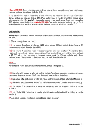 =Soma(D5:D10) Com esta, estamos pedindo para o Excel que seja retornada a soma dos
valores, na faixa de células de D5 a D10.
6. Na célula B15, iremos retornar a média aritmética do valor das diárias. Os valores das
diárias estão na faixa de D5 a D10. Para determinar a média aritmética dessa faixa,
utilizaremos a função Média(), passando aquela como parâmetro. Para isso, na célula
B15, digite a seguinte fórmula: =Média(D5:D10) Com esta, estamos pedindo para o Excel
que seja retornada a média aritmética dos valores, na faixa de células de D5 a D10.


EXERCÍCIO:
Importante: o nome da função deve ser escrito com o acento; caso contrário, será gerado
um erro.
1. Efetue os seguintes cálculos:
1.1) Na coluna C, calcule o valor do INSS como sendo 10% do salário bruto (coluna B),
independentemente do valor do salário.
1.2) Na coluna D, calcule o valor do desconto para o plano de saúde do funcionário. Esse
valor será baseado no valor do salário bruto. Para funcionários com salário maior ou igual
a R$ 650,00, o desconto para o plano de saúde será de 15% do salário bruto. Para
salários abaixo desse valor, o desconto será de 10% do salário bruto.

Dica:
Para efetuar esses cálculos automaticamente, utilize a função SE().


1.3) Na coluna E, calcule o valor do salário líquido. Para isso, subtraia, do salário bruto, os
valores do desconto para o INSS e do desconto para o plano de saúde.
1.4) Na célula B12, determine o valor do maior salário líquido. Utilize a função Máximo( ).
1.5) Na célula B13, determine o valor do menor salário líquido. Utilize a função Mínimo( ).
1.6) Na célula B14, determine a soma de todos os salários líquidos. Utilize a função
Soma( ).
1.7) Na célula B15, determine a média aritmética dos salários líquidos. Utilize a função
Média( ).
2.Você deve obter os resultados indicados na figura a seguir:




                                                                            SENAC/INFORMÁTICA   21
 