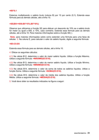 =B5*0,1

Estamos multiplicando o salário bruto (coluna B) por 10 por cento (0,1). Estenda essa
fórmula para as demais células, até a linha 10.


=SE(B5>=650;B5*15%;B5*10%)

Observe que utilizamos a função SE para efetuar um desconto de 15% se o salário bruto
for maior ou igual a 650, e 10%, caso contrário. Estenda essa fórmula para as demais
células, até a linha 10. Para maiores informações sobre a função SE( ).
 Nota: para maiores informações sobre como estender uma fórmula para uma faixa de
células 3. Na coluna E, para calcular o valor do salário líquido, digite a seguinte fórmula:

=B5-C5-D5

Estenda essa fórmula para as demais células, até a linha 10.
4. Efetue os seguintes cálculos:
4.1) Na célula B12, determine o valor do maior salário líquido. Utilize a função Máximo.
Utilize a seguinte fórmula: =MÁXIMO(E5:E10).
4.2) Na célula B13, determine o valor do menor salário líquido. Utilize a função Mínimo.
Utilize a seguinte fórmula: =MÍNIMO(E5:E10).
4.3) Na célula B14, determine o valor da soma de todos os salários líquidos. Utilize a
função Soma. Utilize a seguinte fórmula: =SOMA(E5:E10).
4.4) Na célula B12, determine o valor da média dos salários líquidos. Utilize a função
Média. Utilize a seguinte fórmula: =MÉDIA(E5:E10).
5. Você deve obter os resultados indicados na figura a seguir:




                                                                          SENAC/INFORMÁTICA   23
 