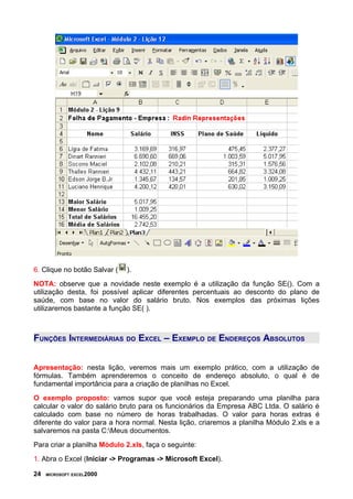6. Clique no botão Salvar (   ).
NOTA: observe que a novidade neste exemplo é a utilização da função SE(). Com a
utilização desta, foi possível aplicar diferentes percentuais ao desconto do plano de
saúde, com base no valor do salário bruto. Nos exemplos das próximas lições
utilizaremos bastante a função SE( ).



FUNÇÕES INTERMEDIÁRIAS DO EXCEL – EXEMPLO DE ENDEREÇOS ABSOLUTOS


Apresentação: nesta lição, veremos mais um exemplo prático, com a utilização de
fórmulas. Também aprenderemos o conceito de endereço absoluto, o qual é de
fundamental importância para a criação de planilhas no Excel.
O exemplo proposto: vamos supor que você esteja preparando uma planilha para
calcular o valor do salário bruto para os funcionários da Empresa ABC Ltda. O salário é
calculado com base no número de horas trabalhadas. O valor para horas extras é
diferente do valor para a hora normal. Nesta lição, criaremos a planilha Módulo 2.xls e a
salvaremos na pasta C:Meus documentos.
Para criar a planilha Módulo 2.xls, faça o seguinte:
1. Abra o Excel (Iniciar -> Programas -> Microsoft Excel).

24   MICROSOFT EXCEL2000
 