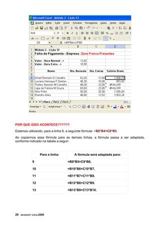 POR QUE ISSO ACONTECE??????
Estamos utilizando, para a linha 8, a seguinte fórmula: =B8*B4+C8*B5.
Ao copiarmos essa fórmula para as demais linhas, a fórmula passa a ser adaptada,
conforme indicado na tabela a seguir:



                    Para a linha:      A fórmula será adaptada para:

              9                     =B9*B5+C9*B6.

              10                    =B10*B6+C10*B7.

              11                    =B11*B7+C11*B8.

              12                    =B12*B8+C12*B9.

              13                    =B13*B9+C13*B10.




26   MICROSOFT EXCEL2000
 