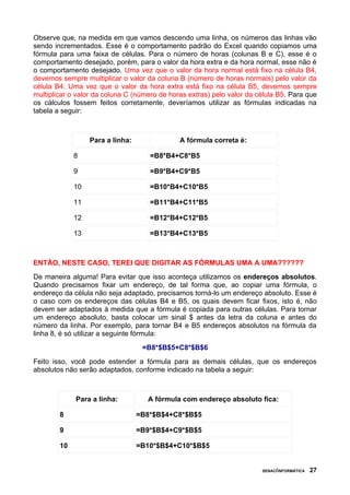 Observe que, na medida em que vamos descendo uma linha, os números das linhas vão
sendo incrementados. Esse é o comportamento padrão do Excel quando copiamos uma
fórmula para uma faixa de células. Para o número de horas (colunas B e C), esse é o
comportamento desejado, porém, para o valor da hora extra e da hora normal, esse não é
o comportamento desejado. Uma vez que o valor da hora normal está fixo na célula B4,
devemos sempre multiplicar o valor da coluna B (número de horas normais) pelo valor da
célula B4. Uma vez que o valor da hora extra está fixo na célula B5, devemos sempre
multiplicar o valor da coluna C (número de horas extras) pelo valor da célula B5. Para que
os cálculos fossem feitos corretamente, deveríamos utilizar as fórmulas indicadas na
tabela a seguir:



                  Para a linha:               A fórmula correta é:

             8                       =B8*B4+C8*B5

             9                       =B9*B4+C9*B5

             10                      =B10*B4+C10*B5

             11                      =B11*B4+C11*B5

             12                      =B12*B4+C12*B5

             13                      =B13*B4+C13*B5



ENTÃO, NESTE CASO, TEREI QUE DIGITAR AS FÓRMULAS UMA A UMA??????
De maneira alguma! Para evitar que isso aconteça utilizamos os endereços absolutos.
Quando precisamos fixar um endereço, de tal forma que, ao copiar uma fórmula, o
endereço da célula não seja adaptado, precisamos torná-lo um endereço absoluto. Esse é
o caso com os endereços das células B4 e B5, os quais devem ficar fixos, isto é, não
devem ser adaptados à medida que a fórmula é copiada para outras células. Para tornar
um endereço absoluto, basta colocar um sinal $ antes da letra da coluna e antes do
número da linha. Por exemplo, para tornar B4 e B5 endereços absolutos na fórmula da
linha 8, é só utilizar a seguinte fórmula:
                                   =B8*$B$5+C8*$B$6
Feito isso, você pode estender a fórmula para as demais células, que os endereços
absolutos não serão adaptados, conforme indicado na tabela a seguir:



             Para a linha:          A fórmula com endereço absoluto fica:

        8                         =B8*$B$4+C8*$B$5

        9                         =B9*$B$4+C9*$B$5

        10                        =B10*$B$4+C10*$B$5


                                                                        SENAC/INFORMÁTICA   27
 