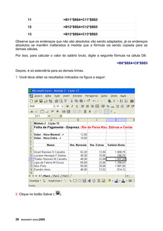 11                       =B11*$B$4+C11*$B$5

          12                       =B12*$B$4+C12*$B$5

          13                       =B13*$B$4+C13*$B$5

Observe que os endereços que não são absolutos vão sendo adaptados, já os endereços
absolutos se mantêm inalterados à medida que a fórmula vai sendo copiada para as
demais células.
Por isso, para calcular o valor do salário bruto, digite a seguinte fórmula na célula D8:

                                                                    =B8*$B$4+C8*$B$5

Depois, é só estendê-la para as demais linhas.
1. Você deve obter os resultados indicados na figura a seguir:




2. Clique no botão Salvar (   ).




28   MICROSOFT EXCEL2000
 