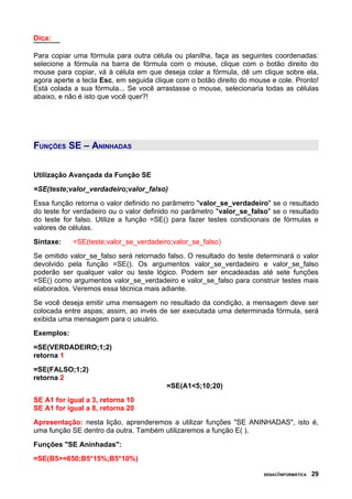 Dica:

Para copiar uma fórmula para outra célula ou planilha, faça as seguintes coordenadas:
selecione a fórmula na barra de fórmula com o mouse, clique com o botão direito do
mouse para copiar, vá à célula em que deseja colar a fórmula, dê um clique sobre ela,
agora aperte a tecla Esc, em seguida clique com o botão direito do mouse e cole. Pronto!
Está colada a sua fórmula... Se você arrastasse o mouse, selecionaria todas as células
abaixo, e não é isto que você quer?!




FUNÇÕES SE – ANINHADAS


Utilização Avançada da Função SE
=SE(teste;valor_verdadeiro;valor_falso)
Essa função retorna o valor definido no parâmetro "valor_se_verdadeiro" se o resultado
do teste for verdadeiro ou o valor definido no parâmetro "valor_se_falso" se o resultado
do teste for falso. Utilize a função =SE() para fazer testes condicionais de fórmulas e
valores de células.
Sintaxe:    =SE(teste;valor_se_verdadeiro;valor_se_falso)
Se omitido valor_se_falso será retornado falso. O resultado do teste determinará o valor
devolvido pela função =SE(). Os argumentos valor_se_verdadeiro e valor_se_falso
poderão ser qualquer valor ou teste lógico. Podem ser encadeadas até sete funções
=SE() como argumentos valor_se_verdadeiro e valor_se_falso para construir testes mais
elaborados. Veremos essa técnica mais adiante.
Se você deseja emitir uma mensagem no resultado da condição, a mensagem deve ser
colocada entre aspas; assim, ao invés de ser executada uma determinada fórmula, será
exibida uma mensagem para o usuário.
Exemplos:
=SE(VERDADEIRO;1;2)
retorna 1
=SE(FALSO;1;2)
retorna 2
                                         =SE(A1<5;10;20)
SE A1 for igual a 3, retorna 10
SE A1 for igual a 8, retorna 20
Apresentação: nesta lição, aprenderemos a utilizar funções "SE ANINHADAS", isto é,
uma função SE dentro da outra. Também utilizaremos a função E( ).
Funções "SE Aninhadas":
=SE(B5>=650;B5*15%;B5*10%)

                                                                       SENAC/INFORMÁTICA   29
 