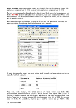Neste exemplo, estamos testando o valor da célula B5. Se este for maior ou igual a 650,
aplicamos um percentual de 15%; caso contrário, aplicamos um percentual de 10%.
Porém, nem todas as situações são assim, tão simples. Neste exemplo, temos apenas um
teste: B5>=650. Existem situações mais complexas, nas quais precisamos efetuar uma
série de testes. Um exemplo típico seria o cálculo do Imposto de Renda, o qual é baseado
em uma série de faixas.
Para entendermos como funciona a utilização de funções "SE Aninhadas", vamos a um
exemplo prático. Considere a planilha indicada na figura a seguir:




O valor do desconto, para o plano de saúde, será baseado na faixa salarial, conforme
descrito na tabela a seguir:

                     Faixa salarial      Valor do desconto (em R$)

                     < 500,00            50

                     >=500 E <=1000      75

                     >1000               100

Veja que, nesta situação, não temos apenas um teste. Temos que testar três
possibilidades: salário menor do que 500 (<500), salário entre 500 e 1000 (>=500 E
<=1000) e salário maior do que mil (>1000). Na verdade, precisamos fazer apenas dois
testes. Testamos se é menor do que 500, depois se está entre 500 e 1000. Se nenhum
dos dois testes for verdadeiro, significa que o salário é maior do que 1000 e não

30   MICROSOFT EXCEL2000
 