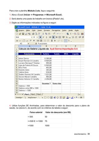 Para criar a planilha Módulo 2.xls, faça o seguinte:
1. Abra o Excel (Iniciar -> Programas -> Microsoft Excel).
2. Será aberta uma pasta de trabalho em branco (Pasta1.xls).
3. Digite as informações indicadas na figura a seguir:




4. Utilize funções SE Aninhadas, para determinar o valor do desconto para o plano de
saúde, na coluna C, de acordo com os critérios da tabela a seguir:

                       Faixa salarial    Valor do desconto (em R$)

                     < 500              50

                     >=500 E <=1000     75

                     >1000              1000



                                                                     SENAC/INFORMÁTICA   33
 