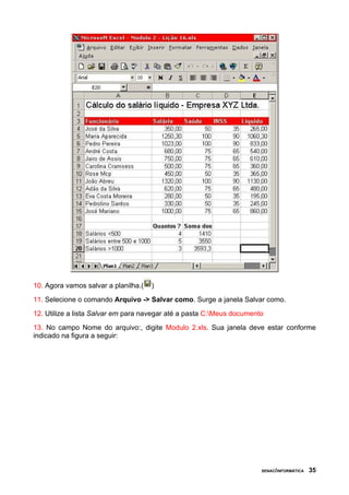 10. Agora vamos salvar a planilha.(   )
11. Selecione o comando Arquivo -> Salvar como. Surge a janela Salvar como.
12. Utilize a lista Salvar em para navegar até a pasta C:Meus documento
13. No campo Nome do arquivo:, digite Modulo 2.xls. Sua janela deve estar conforme
indicado na figura a seguir:




                                                                       SENAC/INFORMÁTICA   35
 
