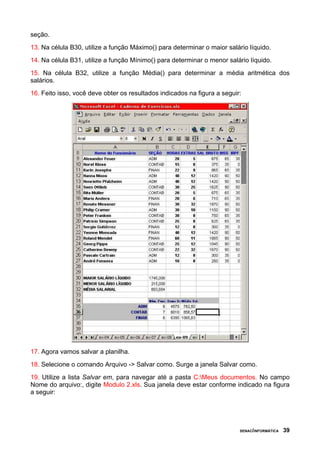 seção.
13. Na célula B30, utilize a função Máximo() para determinar o maior salário líquido.
14. Na célula B31, utilize a função Mínimo() para determinar o menor salário líquido.
15. Na célula B32, utilize a função Média() para determinar a média aritmética dos
salários.
16. Feito isso, você deve obter os resultados indicados na figura a seguir:




17. Agora vamos salvar a planilha.
18. Selecione o comando Arquivo -> Salvar como. Surge a janela Salvar como.
19. Utilize a lista Salvar em, para navegar até a pasta C:Meus documentos. No campo
Nome do arquivo:, digite Modulo 2.xls. Sua janela deve estar conforme indicado na figura
a seguir:




                                                                          SENAC/INFORMÁTICA   39
 