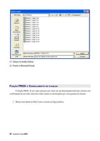 21. Clique no botão Salvar.
22. Feche o Microsoft Excel.




FUNÇÃO PROC E CONGELAMENTO DE PLANILHA
       O função PROC, lê um valor, procura este valor em um determinado intervalo, retorna com
a informação de um outro intervalo, onde contém as informações que você gostaria de mostrar.



     1. Monte uma tabela na Plan1 como a mostra na figura abaixo.




40   MICROSOFT EXCEL2000
 