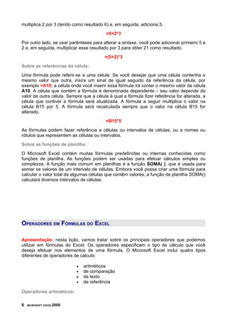 multiplica 2 por 3 (tendo como resultado 6) e, em seguida, adiciona 5.
                                          =5+2*3
Por outro lado, se usar parênteses para alterar a sintaxe, você pode adicionar primeiro 5 e
2 e, em seguida, multiplicar esse resultado por 3 para obter 21 como resultado.
                                         =(5+2)*3
Sobre as referências da célula:
Uma fórmula pode referir-se a uma célula. Se você desejar que uma célula contenha o
mesmo valor que outra, insira um sinal de igual seguido da referência da célula, por
exemplo =A10; a célula onde você inserir essa fórmula irá conter o mesmo valor da célula
A10. A célula que contém a fórmula é denominada dependente – seu valor depende do
valor de outra célula. Sempre que a célula à qual a fórmula fizer referência for alterada, a
célula que contiver a fórmula será atualizada. A fórmula a seguir multiplica o valor na
célula B15 por 5. A fórmula será recalculada sempre que o valor na célula B15 for
alterado.
                                          =B15*5
As fórmulas podem fazer referência a células ou intervalos de células, ou a nomes ou
rótulos que representem as células ou intervalos.
Sobre as funções de planilha:
O Microsoft Excel contém muitas fórmulas predefinidas ou internas conhecidas como
funções de planilha. As funções podem ser usadas para efetuar cálculos simples ou
complexos. A função mais comum em planilhas é a função SOMA( ), que é usada para
somar os valores de um intervalo de células. Embora você possa criar uma fórmula para
calcular o valor total de algumas células que contêm valores, a função de planilha SOMA()
calculará diversos intervalos de células.




OPERADORES EM FÓRMULAS DO EXCEL

Apresentação: nesta lição, vamos tratar sobre os principais operadores que podemos
utilizar em fórmulas do Excel. Os operadores especificam o tipo de cálculo que você
deseja efetuar nos elementos de uma fórmula. O Microsoft Excel inclui quatro tipos
diferentes de operadores de cálculo:

                           •   aritméticos
                           •   de comparação
                           •   de texto
                           •   de referência

Operadores aritméticos:

6   MICROSOFT EXCEL2000
 