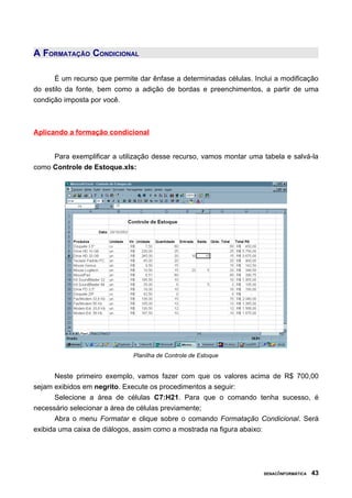 A FORMATAÇÃO CONDICIONAL

      É um recurso que permite dar ênfase a determinadas células. Inclui a modificação
do estilo da fonte, bem como a adição de bordas e preenchimentos, a partir de uma
condição imposta por você.



Aplicando a formação condicional


     Para exemplificar a utilização desse recurso, vamos montar uma tabela e salvá-la
como Controle de Estoque.xls:




                              Planilha de Controle de Estoque


       Neste primeiro exemplo, vamos fazer com que os valores acima de R$ 700,00
sejam exibidos em negrito. Execute os procedimentos a seguir:
       Selecione a área de células C7:H21. Para que o comando tenha sucesso, é
necessário selecionar a área de células previamente;
       Abra o menu Formatar e clique sobre o comando Formatação Condicional. Será
exibida uma caixa de diálogos, assim como a mostrada na figura abaixo:




                                                                     SENAC/INFORMÁTICA   43
 