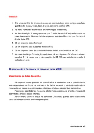 Exercício


   1. Crie uma planilha de preços de peças de computadores com os itens produto,
      quantidade, marca, valor, total. Depois, selecione a célula E11;

   2. No menu Formatar, dê um clique em Formatação condicional;
   3. Na área Condição 1, assegure-se de que O valor da célula É seja selecionado na
      caixa da esquerda. No meio da lista suspensa, selecione Menor do que. Na caixa à
      direita, digite 250;

   4. Dê um clique no botão Formatar;

   5. Dê um clique na seta suspensa da caixa Cor;

   6. Dê um clique na caixa Azul, no canto inferior direito, e dê um clique em OK;

   7. Na caixa de diálogo Formatação condicional, dê um clique em OK. Como o número
      na célula E11 é menor que o valor previsto de R$ 250 para esta tarefa, o valor é
      realçado em azul.



CLASSIFICAÇÃO E FILTRAGEM DE DADOS DO EXCEL 2000

Classificando os dados da planilha


        Para que os dados possam ser classificados, é necessário que a planilha tenha
sido desenvolvida na forma de um banco de dados, no qual o rótulo de cada coluna
representa um campo e as informações, dispostas e linhas, representam os registros.
        Posicione o apontador do mouse na célula inicial, pressione e arraste o mouse até
cobrir toda a área de dados referida;
        Abra o menu Dados e clique no comando Classificar, quando será exibida uma
caixa de diálogos como a mostrada pela figura:




                                                                         SENAC/INFORMÁTICA   45
 