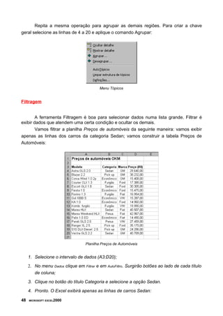 Repita a mesma operação para agrupar as demais regiões. Para criar a chave
geral selecione as linhas de 4 a 20 e aplique o comando Agrupar:




                                                  Menu Tópicos


Filtragem


        A ferramenta Filtragem é boa para selecionar dados numa lista grande. Filtrar é
exibir dados que atendem uma certa condição e ocultar os demais.
        Vamos filtrar a planilha Preços de automóveis da seguinte maneira: vamos exibir
apenas as linhas dos carros da categoria Sedan; vamos construir a tabela Preços de
Automóveis:




                                       Planilha Preços de Automóveis


     1. Selecione o intervalo de dados (A3:D20);
     2. No menu    Dados   clique em   Filtrar   e em   AutoFiltro.   Surgirão botões ao lado de cada título
        de coluna;

     3. Clique no botão do título Categoria e selecione a opção Sedan.

     4. Pronto. O Excel exibirá apenas as linhas de carros Sedan:

48   MICROSOFT EXCEL2000
 