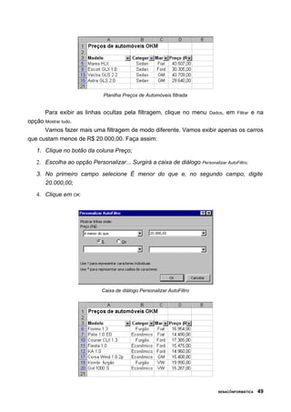 Planilha Preços de Automóveis filtrada


      Para exibir as linhas ocultas pela filtragem, clique no menu Dados, em Filtrar e na
opção Mostrar tudo.
      Vamos fazer mais uma filtragem de modo diferente. Vamos exibir apenas os carros
que custam menos de R$ 20.000,00. Faça assim:

   1. Clique no botão da coluna Preço;
   2. Escolha ao opção Personalizar... Surgirá a caixa de diálogo Personalizar AutoFiltro;

   3. No primeiro campo selecione É menor do que e, no segundo campo, digite
      20.000,00;
   4. Clique em OK:




                             Caixa de diálogo Personalizar AutoFiltro




                                                                             SENAC/INFORMÁTICA   49
 