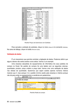 Planilha Preços de Automóveis com Subtotais


      Para cancelar a exibição de subtotais, clique no menu        Dados   e no comando   Subtotais.

Na caixa de diálogo, clique no botão Remover todos.


Validação de dados


      É um mecanismo que permite controlar a digitação de dados. Podemos definir que
alguns valores não serão aceitos numa célula. Vamos a um exemplo:
      Uma empresa atacadista de equipamentos de informática tira seus pedidos de
compra no Excel. No pedido de compra há uma tabela com as seguintes colunas:
quantidade, produto, preço unitário e preço total. Vamos criar uma validação de dados
nas células de quantidade. Queremos que sejam aceitos apenas números inteiros
maiores que 3. Isso porque 3 é o pedido mínimo aceito pela empresa e inteiros porque
não dá para cortar os equipamentos e vendê-los em pedacinhos.




                                   Planilha Pedido de compra




52   MICROSOFT EXCEL2000
 