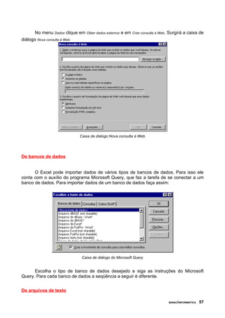No menu Dados clique em Obter dados externos e em   Criar consulta à Web.   Surgirá a caixa de
diálogo Nova consulta à Web:




                             Caixa de diálogo Nova consulta à Web




De bancos de dados


      O Excel pode importar dados de vários tipos de bancos de dados. Para isso ele
conta com o auxílio do programa Microsoft Query, que faz a tarefa de se conectar a um
banco de dados. Para importar dados de um banco de dados faça assim:




                              Caixa de diálogo do Microsoft Query


      Escolha o tipo de banco de dados desejado e siga as instruções do Microsoft
Query. Para cada banco de dados a seqüência a seguir é diferente.


De arquivos de texto

                                                                                   SENAC/INFORMÁTICA   57
 