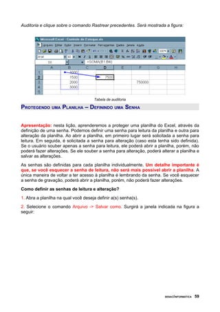 Auditoria e clique sobre o comando Rastrear precedentes. Será mostrada a figura:




                                      Tabela de auditoria

PROTEGENDO UMA PLANILHA – DEFININDO UMA SENHA


Apresentação: nesta lição, aprenderemos a proteger uma planilha do Excel, através da
definição de uma senha. Podemos definir uma senha para leitura da planilha e outra para
alteração da planilha. Ao abrir a planilha, em primeiro lugar será solicitada a senha para
leitura. Em seguida, é solicitada a senha para alteração (caso esta tenha sido definida).
Se o usuário souber apenas a senha para leitura, ele poderá abrir a planilha, porém, não
poderá fazer alterações. Se ele souber a senha para alteração, poderá alterar a planilha e
salvar as alterações.
As senhas são definidas para cada planilha individualmente. Um detalhe importante é
que, se você esquecer a senha de leitura, não será mais possível abrir a planilha. A
única maneira de voltar a ter acesso à planilha é lembrando da senha. Se você esquecer
a senha de gravação, poderá abrir a planilha, porém, não poderá fazer alterações.
Como definir as senhas de leitura e alteração?
1. Abra a planilha na qual você deseja definir a(s) senha(s).
2. Selecione o comando Arquivo -> Salvar como. Surgirá a janela indicada na figura a
seguir:




                                                                        SENAC/INFORMÁTICA   59
 