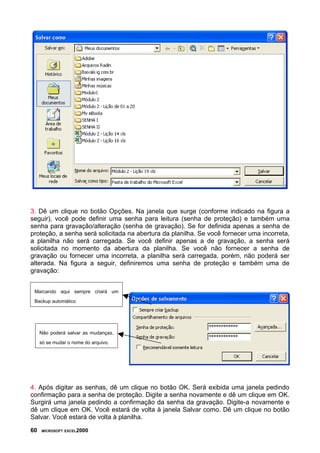 3. Dê um clique no botão Opções. Na janela que surge (conforme indicado na figura a
seguir), você pode definir uma senha para leitura (senha de proteção) e também uma
senha para gravação/alteração (senha de gravação). Se for definida apenas a senha de
proteção, a senha será solicitada na abertura da planilha. Se você fornecer uma incorreta,
a planilha não será carregada. Se você definir apenas a de gravação, a senha será
solicitada no momento da abertura da planilha. Se você não fornecer a senha de
gravação ou fornecer uma incorreta, a planilha será carregada, porém, não poderá ser
alterada. Na figura a seguir, definiremos uma senha de proteção e também uma de
gravação:


 Marcando aqui sempre criará um

 Backup automático




     Não poderá salvar as mudanças,

     só se mudar o nome do arquivo.




4. Após digitar as senhas, dê um clique no botão OK. Será exibida uma janela pedindo
confirmação para a senha de proteção. Digite a senha novamente e dê um clique em OK.
Surgirá uma janela pedindo a confirmação da senha da gravação. Digite-a novamente e
dê um clique em OK. Você estará de volta à janela Salvar como. Dê um clique no botão
Salvar. Você estará de volta à planilha.

60   MICROSOFT EXCEL2000
 
