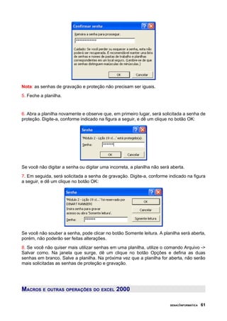 Nota: as senhas de gravação e proteção não precisam ser iguais.
5. Feche a planilha.


6. Abra a planilha novamente e observe que, em primeiro lugar, será solicitada a senha de
proteção. Digite-a, conforme indicado na figura a seguir, e dê um clique no botão OK:




Se você não digitar a senha ou digitar uma incorreta, a planilha não será aberta.
7. Em seguida, será solicitada a senha de gravação. Digite-a, conforme indicado na figura
a seguir, e dê um clique no botão OK:




Se você não souber a senha, pode clicar no botão Somente leitura. A planilha será aberta,
porém, não poderão ser feitas alterações.
8. Se você não quiser mais utilizar senhas em uma planilha, utilize o comando Arquivo ->
Salvar como. Na janela que surge, dê um clique no botão Opções e defina as duas
senhas em branco. Salve a planilha. Na próxima vez que a planilha for aberta, não serão
mais solicitadas as senhas de proteção e gravação.




MACROS E OUTRAS OPERAÇÕES DO EXCEL 2000

                                                                         SENAC/INFORMÁTICA   61
 