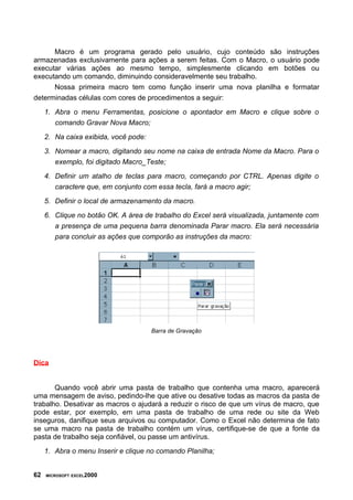Macro é um programa gerado pelo usuário, cujo conteúdo são instruções
armazenadas exclusivamente para ações a serem feitas. Com o Macro, o usuário pode
executar várias ações ao mesmo tempo, simplesmente clicando em botões ou
executando um comando, diminuindo consideravelmente seu trabalho.
      Nossa primeira macro tem como função inserir uma nova planilha e formatar
determinadas células com cores de procedimentos a seguir:

     1. Abra o menu Ferramentas, posicione o apontador em Macro e clique sobre o
        comando Gravar Nova Macro;

     2. Na caixa exibida, você pode:

     3. Nomear a macro, digitando seu nome na caixa de entrada Nome da Macro. Para o
        exemplo, foi digitado Macro_Teste;

     4. Definir um atalho de teclas para macro, começando por CTRL. Apenas digite o
        caractere que, em conjunto com essa tecla, fará a macro agir;

     5. Definir o local de armazenamento da macro.

     6. Clique no botão OK. A área de trabalho do Excel será visualizada, juntamente com
        a presença de uma pequena barra denominada Parar macro. Ela será necessária
        para concluir as ações que comporão as instruções da macro:




                                       Barra de Gravação




Dica


       Quando você abrir uma pasta de trabalho que contenha uma macro, aparecerá
uma mensagem de aviso, pedindo-lhe que ative ou desative todas as macros da pasta de
trabalho. Desativar as macros o ajudará a reduzir o risco de que um vírus de macro, que
pode estar, por exemplo, em uma pasta de trabalho de uma rede ou site da Web
inseguros, danifique seus arquivos ou computador. Como o Excel não determina de fato
se uma macro na pasta de trabalho contém um vírus, certifique-se de que a fonte da
pasta de trabalho seja confiável, ou passe um antivírus.

     1. Abra o menu Inserir e clique no comando Planilha;


62   MICROSOFT EXCEL2000
 