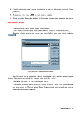 2. Escolha aleatoriamente células da planilha e aplique diferentes cores de fundo
      para eles;
   3. Selecione o intervalo A1:D10, formate-o como Moeda;

   4. Clique no botão Gravação na Barra de Gravação, concluindo a gravação da macro.

Executando a macro


      Para executar a macro vamos seguir estes passos:
      Abra o menu Ferramentas e, no submenu Macro, clique no comando Macros;
      Na caixa exibida, selecione o nome a ser executado e, para isso, clique no botão
          :




                         Caixa de edição e manipulação de macros


      Os códigos da macro podem ser não só visualizados como também alterados pelo
usuário. Execute os procedimentos a seguir para entender melhor:

      Tecle ATL F8, abrindo a caixa de diálogos Macro;

      Selecione o nome da macro desejada e clique no botão Editar. Esse botão faz com
      que seja aberto o Editor do Visual Basic, linguagem de programação da qual se
      constituem as macros do Excel:




                                                                     SENAC/INFORMÁTICA   63
 