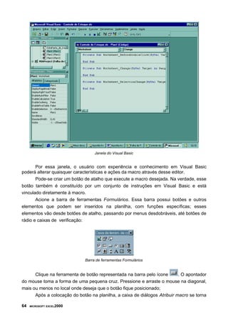 Janela do Visual Basic


       Por essa janela, o usuário com experiência e conhecimento em Visual Basic
poderá alterar quaisquer características e ações da macro através desse editor.
       Pode-se criar um botão de atalho que execute a macro desejada. Na verdade, esse
botão também é constituído por um conjunto de instruções em Visual Basic e está
vinculado diretamente à macro.
       Acione a barra de ferramentas Formulários. Essa barra possui botões e outros
elementos que podem ser inseridos na planilha, com funções específicas; esses
elementos vão desde botões de atalho, passando por menus desdobráveis, até botões de
rádio e caixas de verificação:




                              Barra de ferramentas Formulários


      Clique na ferramenta de botão representada na barra pelo ícone       . O apontador
do mouse toma a forma de uma pequena cruz. Pressione e arraste o mouse na diagonal,
mais ou menos no local onde deseja que o botão fique posicionado;
      Após a colocação do botão na planilha, a caixa de diálogos Atribuir macro se torna

64   MICROSOFT EXCEL2000
 
