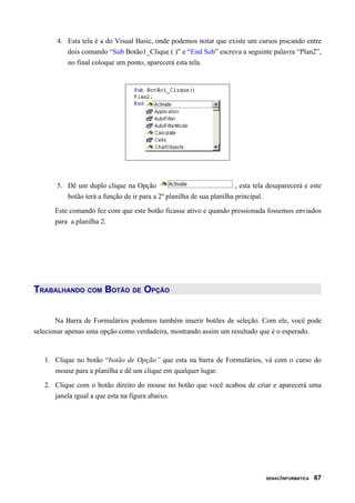 4. Esta tela é a do Visual Basic, onde podemos notar que existe um cursos piscando entre
          dois comando “Sub Botão1_Clique ( )” e “End Sub” escreva a seguinte palavra “Plan2”,
          no final coloque um ponto, aparecerá esta tela.




       5. Dê um duplo clique na Opção                                  , esta tela desaparecerá e este
          botão terá a função de ir para a 2º planilha de sua planilha principal.

      Este comando fez com que este botão ficasse ativo e quando pressionada fossemos enviados
      para a planilha 2.




TRABALHANDO COM BOTÃO DE OPÇÃO


       Na Barra de Formulários podemos também inserir botões de seleção. Com ele, você pode
selecionar apenas uma opção como verdadeira, mostrando assim um resultado que é o esperado.



   1. Clique no botão “botão de Opção” que esta na barra de Formulários, vá com o curso do
      mouse para a planilha e dê um clique em qualquer lugar.

   2. Clique com o botão direito do mouse no botão que você acabou de criar e aparecerá uma
      janela igual a que esta na figura abaixo.




                                                                                  SENAC/INFORMÁTICA   67
 