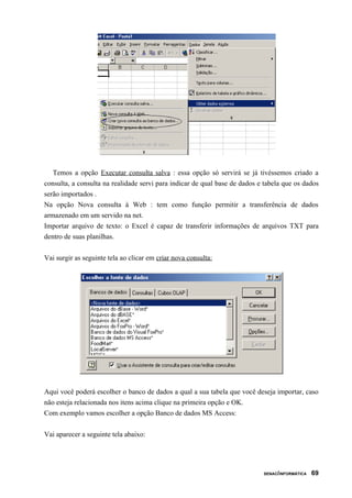 Temos a opção Executar consulta salva : essa opção só servirá se já tivéssemos criado a
consulta, a consulta na realidade servi para indicar de qual base de dados e tabela que os dados
serão importados .
Na opção Nova consulta à Web : tem como função permitir a transferência de dados
armazenado em um servido na net.
Importar arquivo de texto: o Excel é capaz de transferir informações de arquivos TXT para
dentro de suas planilhas.


Vai surgir as seguinte tela ao clicar em criar nova consulta:




Aqui você poderá escolher o banco de dados a qual a sua tabela que você deseja importar, caso
não esteja relacionada nos itens acima clique na primeira opção e OK.
Com exemplo vamos escolher a opção Banco de dados MS Access:


Vai aparecer a seguinte tela abaixo:




                                                                            SENAC/INFORMÁTICA   69
 