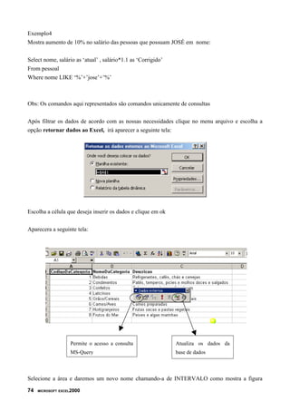 Exemplo4
Mostra aumento de 10% no salário das pessoas que possuam JOSÉ em nome:


Select nome, salário as ‘atual’ , salário*1.1 as ‘Corrigido’
From pessoal
Where nome LIKE ‘%’+’jose’+’%’



Obs: Os comandos aqui representados são comandos unicamente de consultas


Após filtrar os dados de acordo com as nossas necessidades clique no menu arquivo e escolha a
opção retornar dados ao Excel, irá aparecer a seguinte tela:




Escolha a célula que deseja inserir os dados e clique em ok


Aparecera a seguinte tela:




                   Permite o acesso a consulta                 Atualiza os dados da
                   MS-Query                                    base de dados



Selecione a área e daremos um novo nome chamando-a de INTERVALO como mostra a figura

74   MICROSOFT EXCEL2000
 