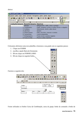 abaixo:




Colocamos abriremos uma nova planilha e tiraremos a sua grade com os seguintes passos:
   1. Clique em EXIBIR
   2. escolha a opção Barra de ferramenta
   3. Dê um clique em FORMULARIO
   4. Dê um clique no seguinte botão




Faremos a seguinte tela:




Foram utilizados os botões Caixa de Combinação, caixa de grupo, botão de comando e botão de

                                                                             SENAC/INFORMÁTICA   75
 