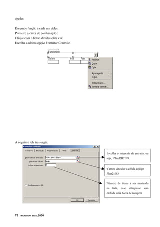 opção:


Daremos função a cada um deles:
Primeiro a caixa de combinação :
Clique com o botão direito sobre ela:
Escolha a ultima opção Formatar Controle.




A seguinte tela ira surgir:


                                            Escolha o intervalo de entrada, ou
                                            seja, Plan1!B2:B9


                                            Vamos vincular a célula código
                                            Plan2!$b3


                                            Número de items a ser mostrado
                                            na lista, caso ultrapasse será
                                            exibida uma barra de rolagem




76   MICROSOFT EXCEL2000
 