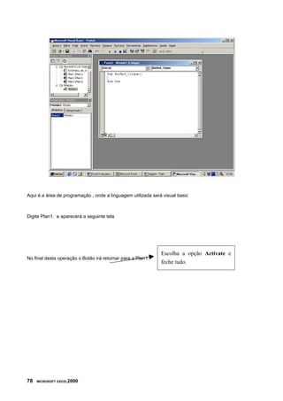 Aqui é a área de programação , onde a linguagem utilizada será visual basic



Digite Plan1. e aparecerá a seguinte tela




                                                              Escolha a opção Activate e
No final desta operação o Botão irá retornar para a Plan1.
                                                              feche tudo.




78   MICROSOFT EXCEL2000
 