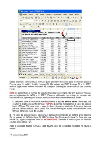 Nesse exemplo, vamos utilizar fórmulas para calcular o desconto para o sindicato (coluna
F) e o valor do salário líquido (coluna G). Os valores do INSS (coluna D) e do IRPF
(coluna E) já são os valores finais em R$. A seguir, orientações para o cálculo das colunas
F e G:
Nota: os percentuais e formas de cálculo utilizados no exemplo não têm qualquer relação
com a legislação do INSS e do IRPF. Estamos utilizando percentuais e fórmulas de
cálculo fictícios, apenas para ilustrar a utilização de fórmulas no Microsoft Excel.
1. O desconto para o sindicato é correspondente a 3% do salário bruto. Para isso, na
   célula F6, digite a seguinte fórmula: =C6*3%. Estamos multiplicando o valor do salário
   bruto (C6) por 3%, para obter o valor do desconto para o sindicato. Estenda a fórmula
   para as demais células, até a célula F24. Para informações sobre como estender uma
   fórmula para uma faixa de células.
2. O valor do salário líquido, coluna G, é calculado subtraindo, do salário bruto (coluna
C), os valores do INSS (coluna D), IRPF (coluna E) e Sindicato (coluna F). Para isso, na
célula G6, digite a seguinte fórmula: =C5-D5-E5-F5. Estenda a fórmula para as demais
células, até a célula F24.
Após a utilização dessas fórmulas, você deverá obter os resultados indicados na figura a
seguir:


10   MICROSOFT EXCEL2000
 
