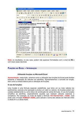 Nota: os resultados, no seu caso, podem não aparecer formatados com o sinal de R$ e
com duas casas decimais


FUNÇÕES NO EXCEL – INTRODUÇÃO

            Utilizando funções no Microsoft Excel
Apresentação: nesta lição, veremos como a utilização das funções do Excel pode facilitar
bastante a realização de cálculos em planilhas. Apresentaremos o conceito de função,
bem como a sintaxe básica para a utilização de funções.
O uso de funções:
Uma função é uma fórmula especial, predefinida, que toma um ou mais valores (os
parâmetros), executa uma operação e produz um valor ou valores. As funções podem ser
usadas isoladamente ou como bloco de construção de outras fórmulas. O uso de funções
simplifica as planilhas, especialmente aquelas que realizam cálculos extensos e
complexos. Por exemplo, ao invés de digitar a fórmula =A1+A2+A3+A4+...+A200, você
pode usar a função SOMA(A1:A200), para calcular a soma das células do intervalo entre
a célula A1 e a célula A200.




                                                                       SENAC/INFORMÁTICA   11
 