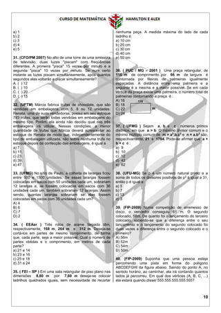 10
a) 1
b) 2
c) 3
d) 4
e) 5
31. (CFO/PM 2007) No alto de uma torre de uma emissora
de televisão, duas luzes "piscam" com freqüências
diferentes. A primeira "pisca" 15 vezes por minuto e a
segunda "pisca" 10 vezes por minuto. Se num certo
instante as luzes piscam simultaneamente, após quantos
segundos elas voltarão a piscar simultaneamente?
A. ( ) 12
B. ( ) 10
C. ( ) 20
D. ( ) 15
32. (UFTM) Márcia fabrica trufas de chocolate, que são
vendidas em embalagens com 5, 8 ou 12 unidades.
Renata, uma de suas vendedoras, possui em seu estoque
793 trufas, que serão todas vendidas em embalagens do
mesmo tipo. Porém, ela ainda não decidiu qual das três
embalagens irá utilizar. Nessas condições, a menor
quantidade de trufas que Márcia deverá acrescentar ao
estoque de Renata de modo que, independentemente do
tipo de embalagem utilizada, não sobre nenhuma trufa no
estoque depois da confecção das embalagens, é igual a
a) 7.
b) 11.
c) 23.
d) 39.
e) 47.
33. (UFMG) No sítio de Paulo, a colheita de laranjas ficou
entre 500 e 1500 unidades. Se essas laranjas fossem
colocadas em sacos com 50 unidades cada um, sobrariam
12 laranjas e, se fossem colocadas em sacos com 36
unidades cada um, também sobrariam 12 laranjas. Assim
sendo, quantas laranjas sobrariam se elas fossem
colocadas em sacos com 35 unidades cada um?
A) 4
B) 6
C) 7
D) 2
34. ( EEAer ) Três rolos de arame farpado têm,
respectivamente, 168 m, 264 m e 312 m. Deseja-se
cortá-los em partes de mesmo comprimento, de forma
que, cada parte, seja a maior possível. Qual o número de
partes obtidas e o comprimento, em metros de cada
parte?
a) 21 e 14
b) 23 e 16
c) 25 e 18
d) 31 e 24
35. ( FEI – SP ) Em uma sala retangular de piso plano nas
dimensões 8,80 m por 7,60 m deseja-se colocar
ladrilhos quadrados iguais, sem necessidade de recortar
nenhuma peça. A medida máxima do lado de cada
ladrilho é:
a) 10 cm
b) 20 cm
c) 30 cm
d) 40 cm
e) 50 cm
36. ( PUC / MG – 2001 ) Uma praça retangular, de
110 m de comprimento por 66 m de largura é
contornada por fileiras de palmeiras igualmente
espaçadas. A distância entre uma palmeira e a
seguinte é a mesma e a maior possível. Se em cada
vértice da praça existe uma palmeira, o número total de
palmeiras contornando a praça é :
A) 16
B) 18
C) 22
D) 24
37. ( UFMG ) Sejam a, b e c números primos
distintos, em que a > b. O máximo divisor comum e o
mínimo múltiplo comum de m = a2
.b.c2
e n = a.b2
são,
respectivamente, 21 e 1764. Pode-se afirmar que a +
b + c é :
a) 9
b) 10
c) 12
d) 42
e) 62
38. (UFU-MG) Se p é um número natural primo e a
soma de todos os divisores positivos de p2
é igual a 31,
então p é igual a:
a) 5
b) 7
c) 13
d) 3
39. (FIP-2009) Numa competição de arremesso de
disco, o vencedor conseguiu 61 m. O segundo
colocado, 58m. De quanto foi o lançamento do terceiro
colocado, sabendo-se que a diferença entre o seu
lançamento e o lançamento do segundo colocado foi
duas vezes a diferença entre o segundo colocado e o
primeiro?
A) 56m
B) 52m
C) 54m
D) 50m
40. (FIP-2009) Suponha que uma pessoa esteja
percorrendo uma pista em forma do polígono
ABCDEFGHI da figura abaixo. Saindo do ponto A, no
sentido horário, ao caminhar, ela irá contando quantos
lados já percorreu. Em qual dos vértices (A, B, C, ...)
ela estará quando disser 555.555.555.555.555?
110
66
 
