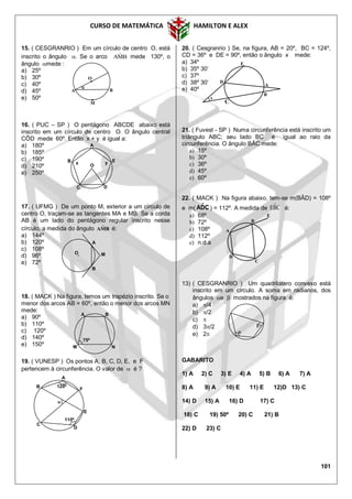 CURSO DE MATEMÁTICA HAMILTON E ALEX
101
15. ( CESGRANRIO ) Em um círculo de centro O, está
inscrito o ângulo . Se o arco BMA

mede 130º, o
ângulo mede :
a) 25º
b) 30º
c) 40º
d) 45º
e) 50º
16. ( PUC – SP ) O pentágono ABCDE abaixo está
inscrito em um círculo de centro O. O ângulo central
CÔD mede 60º. Então x + y é igual a:
a) 180º
b) 185º
c) 190º
d) 210º
e) 250º
17. ( UFMG ) De um ponto M, exterior a um círculo de
centro O, traçam-se as tangentes MA e MB. Se a corda
AB é um lado do pentágono regular inscrito nesse
círculo, a medida do ângulo BMA ˆ é:
a) 144º
b) 120º
c) 108º
d) 96º
e) 72º
18. ( MACK ) Na figura, temos um trapézio inscrito. Se o
menor dos arcos AB = 60º, então o menor dos arcos MN
mede:
a) 90º
b) 110º
c) 120º
d) 140º
e) 150º
19. ( VUNESP ) Os pontos A, B, C, D, E, e F
pertencem à circunferência. O valor de  é ?
20. ( Cesgranrio ) Se, na figura, AB = 20º, BC = 124º,
CD = 36º e DE = 90º, então o ângulo x mede:
a) 34º
b) 35º 30’
c) 37º
d) 38º 30’
e) 40º
21. ( Fuvest - SP ) Numa circunferência está inscrito um
triângulo ABC; seu lado BC é igual ao raio da
circunferência. O ângulo BÂC mede:
a) 15º
b) 30º
c) 36º
d) 45º
e) 60º
22. ( MACK ) Na figura abaixo, tem-se m(BÂD) = 108º
e m( CDˆA ) = 112º. A medida de CBˆE é:
a) 68º
b) 72º
c) 108º
d) 112º
e) n.d.a
13) ( CESGRANRIO ) Um quadrilátero convexo está
inscrito em um círculo. A soma em radianos, dos
ângulos e  mostrados na figura é:
a) /4
b) /2
c) 
d) 3/2
e) 2
GABARITO
1) A 2) C 3) E 4) A 5) B 6) A 7) A
8) A 9) A 10) E 11) E 12)D 13) C
14) D 15) A 16) D 17) C
18) C 19) 50º 20) C 21) B
22) D 23) C
A B
M N
75º
A
B
C
D
E
x
E
B
A
C
D
A
M
B
O


A
C
B

F
E
D
120º
110º
A
B E
O
C D
x y
M
O
A B

 