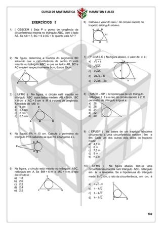 CURSO DE MATEMÁTICA HAMILTON E ALEX
102
EXERCÍCIOS 8
1) ( CESCEM ) Seja P o ponto de tangência da
circunferência inscrita no triângulo ABC, com o lado
AB. Se AB = 7, BC = 6 e AC = 8, quanto vale AP ?
2) Na figura, determine a medida do segmento BD
sabendo que a circunferência de centro O está
inscrita no triângulo ABC, e que os lados AB, BC e
AC medem respectivamente 6cm, 8cm e 10cm.
3) ( UFMG ) Na figura, o círculo está inscrito no
triângulo ABC cujos lados medem AB = 9 cm, BC
= 8 cm e AC = 5 cm e M é o ponto de tangência.
A medida de MB é :
a) 5 cm
b) 5,5 cm
c) 6 cm
d) 6,5 cm
4) Na figura, PA = 10 cm. Calcule o perímetro do
triângulo PRS sabendo-se que RS é tangente à .
5) Na figura, o círculo está inscrito no triângulo ABC,
retângulo em A. Se BM = 6 m e MC = 4 m, o raio
do círculo é :
a) 1,8
b) 2,0
c) 2,2
d) 2,4
e) 2,5
6) Calcule o valor do raio r do círculo inscrito no
trapézio retângulo abaixo.
7) ( F.C.M.S.C ) Na figura abaixo, o valor de d é :
a) ab 
b) ab2
c) ab2
d) baa2 
e) a2ab2 
8) ( MACK – SP ) A hipotenusa de um triângulo
retângulo é 8 e o raio do círculo inscrito é 2. O
perímetro do triângulo é igual a:
a) 28
b) 26
c) 24
d) 22
e) 20
9) ( EPUSP ) As bases de um trapézio isósceles
circunscrito a uma circunferência medem 9m e
6m. Cada um dos outros dois lados do trapézio
mede:
a) 4,5 m
b) 6 m
c) 7,5 m
d) 8 m
e) n.d.a
10) ( UFMS ) Na figura abaixo, tem-se uma
circunferência inscrita num triângulo ABC, retângulo
em A e isósceles. Se a hipotenusa do triângulo
mede 8 2 cm, o raio da circunferência, em cm, é
:
a) 824 
b) 284 
c) 248
d) 236 
A
B D C
AR
S B
P
A 10
13
15B C
D
C
A M B
A
C M B
A B
C
a
b
d
 