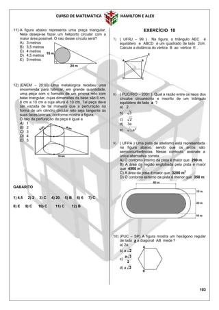 CURSO DE MATEMÁTICA HAMILTON E ALEX
103
11) A figura abaixo representa uma praça triangular.
Nela deseja-se fazer um heliporto circular com a
maior área possível. O raio desse círculo será?
A) 3 metros
B) 3,5 metros
C) 4 metros
D) 4,5 metros
E) 5 metros
12) (ENEM – 2010) Uma metalúrgica recebeu uma
encomenda para fabricar, em grande quantidade,
uma peça com o formato de um prisma reto com
base triangular, cujas dimensões da base são 6 cm,
8 cm e 10 cm e cuja altura é 10 cm. Tal peça deve
ser vazada de tal maneira que a perfuração na
forma de um cilindro circular reto seja tangente às
suas faces laterais, conforme mostra a figura.
O raio da perfuração da peça é igual a
A) 1
B) 2
C) 3
D) 4
E) 5
GABARITO
1) 4,5 2) 2 3) C 4) 20 5) B 6) 6 7) C
8) E 9) C 10) C 11) C 12) B
EXERCÍCIO 10
7) ( UFRJ – 99 ) Na figura, o triângulo AEC é
equilátero e ABCD é um quadrado de lado 2cm.
Calcule a distância do vértice B ao vértice E .
8) ( PUC/RIO – 2001 ) Qual a razão entre os raios dos
círculos circunscrito e inscrito de um triângulo
equilátero de lado a ?
a) 2
b) 3
c) 2
d) 3a
e) 2
a3.
9) ( UFPA ) Uma pista de atletismo está representada
na figura abaixo, sendo que os arcos são
semicircunferências. Nesse contexto, assinale a
única alternativa correta.
A) O contorno interno da pista é maior que 290 m.
B) A área da região englobada pela pista é maior
que 4500 m2
C) A área da pista é maior que 3200 m
2
D) O contorno externo da pista é menor que 350 m
10) (PUC – SP) A figura mostra um hexágono regular
de lado a a diagonal AB mede ?
a) 2a
b) a 2
c)
2
3a
d) a 3
24 m
10 m
A
B
B
C
E
A
D
 